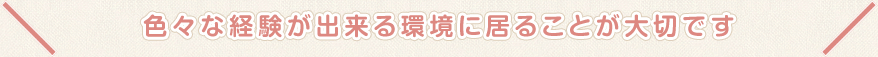 色々な経験が出来る環境に居ることが大切です